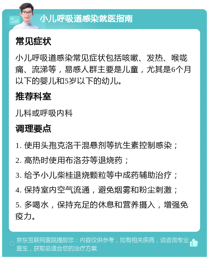 小儿呼吸道感染就医指南 常见症状 小儿呼吸道感染常见症状包括咳嗽、发热、喉咙痛、流涕等，易感人群主要是儿童，尤其是6个月以下的婴儿和5岁以下的幼儿。 推荐科室 儿科或呼吸内科 调理要点 1. 使用头孢克洛干混悬剂等抗生素控制感染； 2. 高热时使用布洛芬等退烧药； 3. 给予小儿柴桂退烧颗粒等中成药辅助治疗； 4. 保持室内空气流通，避免烟雾和粉尘刺激； 5. 多喝水，保持充足的休息和营养摄入，增强免疫力。