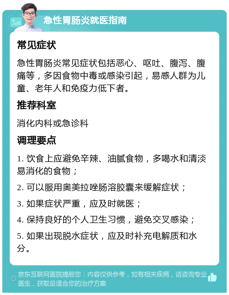 急性胃肠炎就医指南 常见症状 急性胃肠炎常见症状包括恶心、呕吐、腹泻、腹痛等，多因食物中毒或感染引起，易感人群为儿童、老年人和免疫力低下者。 推荐科室 消化内科或急诊科 调理要点 1. 饮食上应避免辛辣、油腻食物，多喝水和清淡易消化的食物； 2. 可以服用奥美拉唑肠溶胶囊来缓解症状； 3. 如果症状严重，应及时就医； 4. 保持良好的个人卫生习惯，避免交叉感染； 5. 如果出现脱水症状，应及时补充电解质和水分。