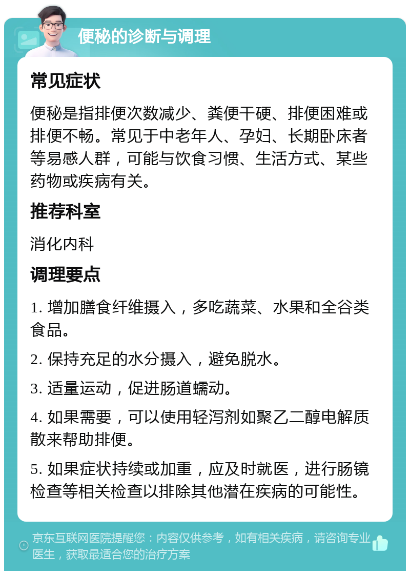 便秘的诊断与调理 常见症状 便秘是指排便次数减少、粪便干硬、排便困难或排便不畅。常见于中老年人、孕妇、长期卧床者等易感人群，可能与饮食习惯、生活方式、某些药物或疾病有关。 推荐科室 消化内科 调理要点 1. 增加膳食纤维摄入，多吃蔬菜、水果和全谷类食品。 2. 保持充足的水分摄入，避免脱水。 3. 适量运动，促进肠道蠕动。 4. 如果需要，可以使用轻泻剂如聚乙二醇电解质散来帮助排便。 5. 如果症状持续或加重，应及时就医，进行肠镜检查等相关检查以排除其他潜在疾病的可能性。