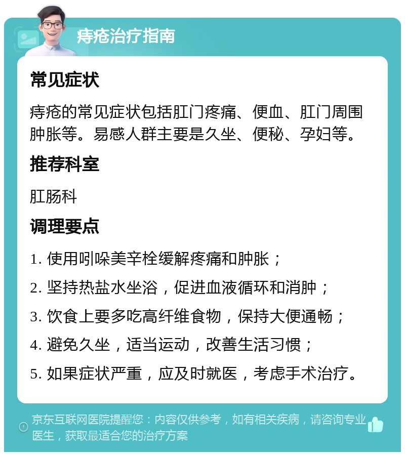 痔疮治疗指南 常见症状 痔疮的常见症状包括肛门疼痛、便血、肛门周围肿胀等。易感人群主要是久坐、便秘、孕妇等。 推荐科室 肛肠科 调理要点 1. 使用吲哚美辛栓缓解疼痛和肿胀； 2. 坚持热盐水坐浴，促进血液循环和消肿； 3. 饮食上要多吃高纤维食物，保持大便通畅； 4. 避免久坐，适当运动，改善生活习惯； 5. 如果症状严重，应及时就医，考虑手术治疗。