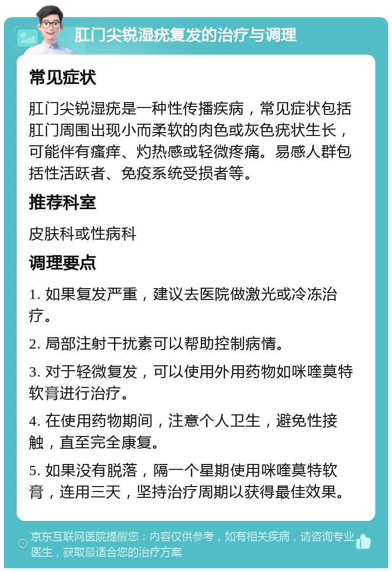 肛门尖锐湿疣复发的治疗与调理 常见症状 肛门尖锐湿疣是一种性传播疾病，常见症状包括肛门周围出现小而柔软的肉色或灰色疣状生长，可能伴有瘙痒、灼热感或轻微疼痛。易感人群包括性活跃者、免疫系统受损者等。 推荐科室 皮肤科或性病科 调理要点 1. 如果复发严重，建议去医院做激光或冷冻治疗。 2. 局部注射干扰素可以帮助控制病情。 3. 对于轻微复发，可以使用外用药物如咪喹莫特软膏进行治疗。 4. 在使用药物期间，注意个人卫生，避免性接触，直至完全康复。 5. 如果没有脱落，隔一个星期使用咪喹莫特软膏，连用三天，坚持治疗周期以获得最佳效果。