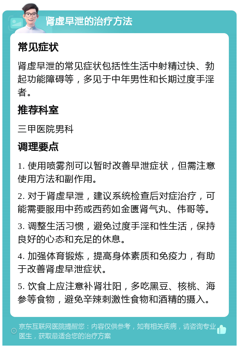 肾虚早泄的治疗方法 常见症状 肾虚早泄的常见症状包括性生活中射精过快、勃起功能障碍等，多见于中年男性和长期过度手淫者。 推荐科室 三甲医院男科 调理要点 1. 使用喷雾剂可以暂时改善早泄症状，但需注意使用方法和副作用。 2. 对于肾虚早泄，建议系统检查后对症治疗，可能需要服用中药或西药如金匮肾气丸、伟哥等。 3. 调整生活习惯，避免过度手淫和性生活，保持良好的心态和充足的休息。 4. 加强体育锻炼，提高身体素质和免疫力，有助于改善肾虚早泄症状。 5. 饮食上应注意补肾壮阳，多吃黑豆、核桃、海参等食物，避免辛辣刺激性食物和酒精的摄入。