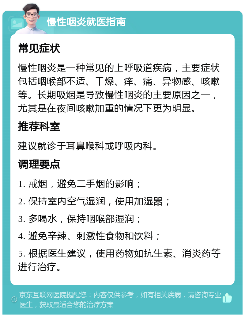 慢性咽炎就医指南 常见症状 慢性咽炎是一种常见的上呼吸道疾病，主要症状包括咽喉部不适、干燥、痒、痛、异物感、咳嗽等。长期吸烟是导致慢性咽炎的主要原因之一，尤其是在夜间咳嗽加重的情况下更为明显。 推荐科室 建议就诊于耳鼻喉科或呼吸内科。 调理要点 1. 戒烟，避免二手烟的影响； 2. 保持室内空气湿润，使用加湿器； 3. 多喝水，保持咽喉部湿润； 4. 避免辛辣、刺激性食物和饮料； 5. 根据医生建议，使用药物如抗生素、消炎药等进行治疗。