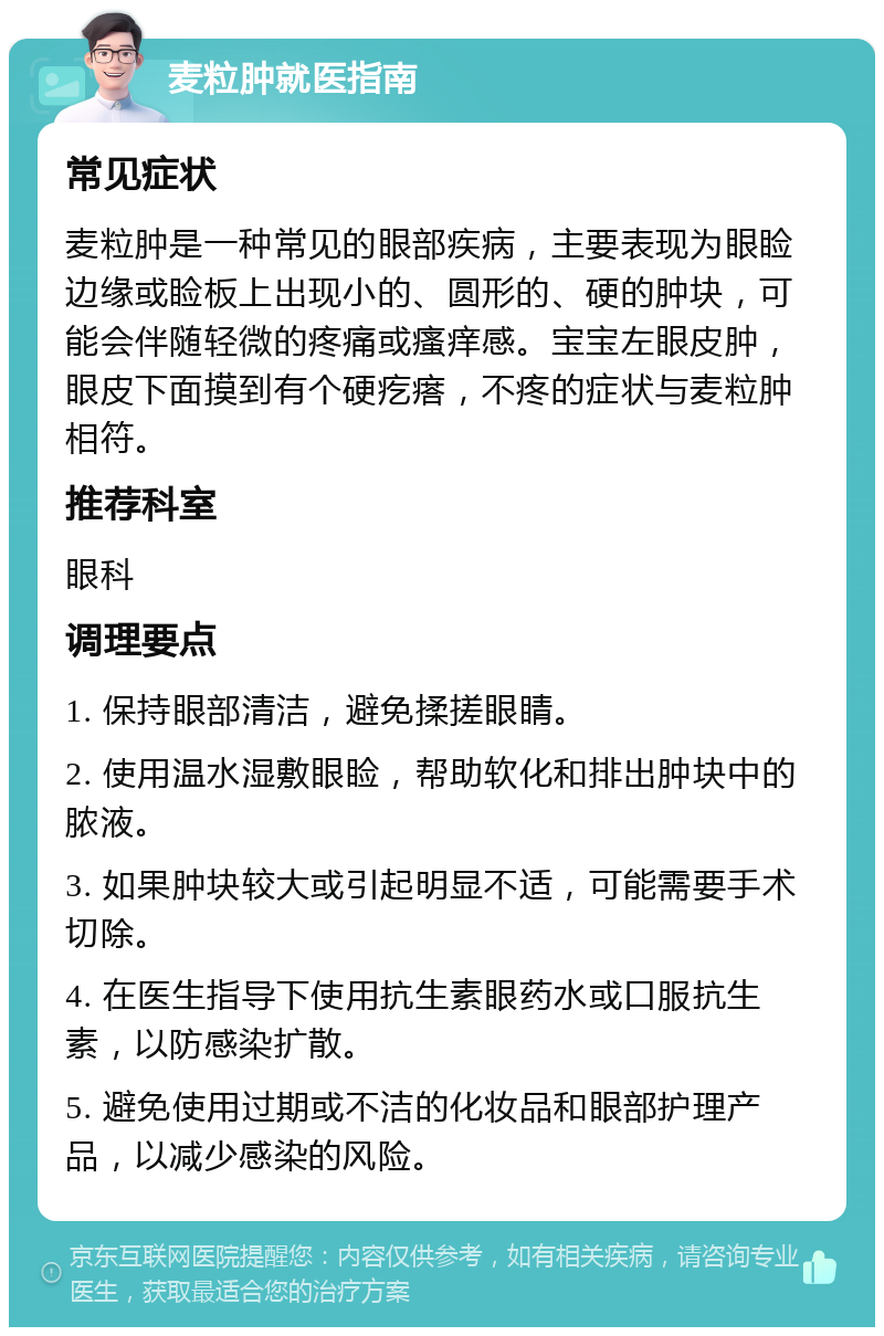 麦粒肿就医指南 常见症状 麦粒肿是一种常见的眼部疾病，主要表现为眼睑边缘或睑板上出现小的、圆形的、硬的肿块，可能会伴随轻微的疼痛或瘙痒感。宝宝左眼皮肿，眼皮下面摸到有个硬疙瘩，不疼的症状与麦粒肿相符。 推荐科室 眼科 调理要点 1. 保持眼部清洁，避免揉搓眼睛。 2. 使用温水湿敷眼睑，帮助软化和排出肿块中的脓液。 3. 如果肿块较大或引起明显不适，可能需要手术切除。 4. 在医生指导下使用抗生素眼药水或口服抗生素，以防感染扩散。 5. 避免使用过期或不洁的化妆品和眼部护理产品，以减少感染的风险。