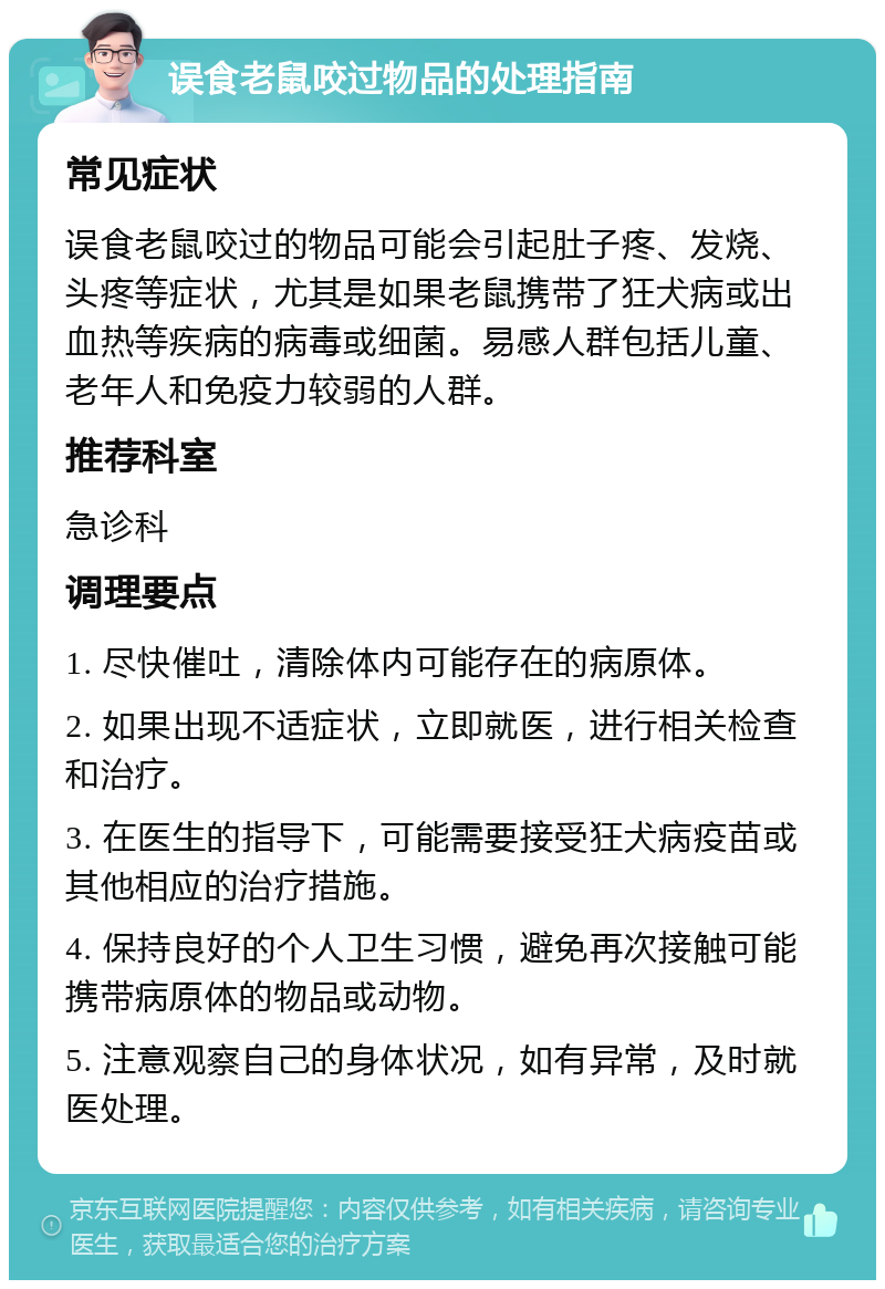 误食老鼠咬过物品的处理指南 常见症状 误食老鼠咬过的物品可能会引起肚子疼、发烧、头疼等症状，尤其是如果老鼠携带了狂犬病或出血热等疾病的病毒或细菌。易感人群包括儿童、老年人和免疫力较弱的人群。 推荐科室 急诊科 调理要点 1. 尽快催吐，清除体内可能存在的病原体。 2. 如果出现不适症状，立即就医，进行相关检查和治疗。 3. 在医生的指导下，可能需要接受狂犬病疫苗或其他相应的治疗措施。 4. 保持良好的个人卫生习惯，避免再次接触可能携带病原体的物品或动物。 5. 注意观察自己的身体状况，如有异常，及时就医处理。