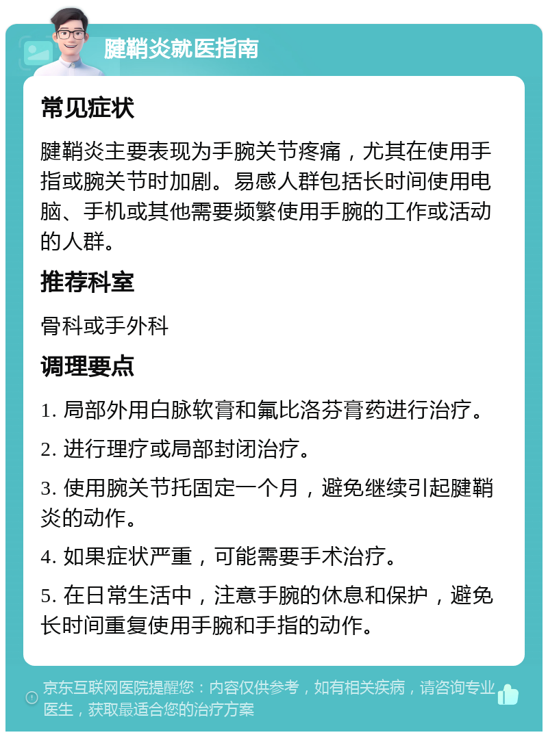 腱鞘炎就医指南 常见症状 腱鞘炎主要表现为手腕关节疼痛，尤其在使用手指或腕关节时加剧。易感人群包括长时间使用电脑、手机或其他需要频繁使用手腕的工作或活动的人群。 推荐科室 骨科或手外科 调理要点 1. 局部外用白脉软膏和氟比洛芬膏药进行治疗。 2. 进行理疗或局部封闭治疗。 3. 使用腕关节托固定一个月，避免继续引起腱鞘炎的动作。 4. 如果症状严重，可能需要手术治疗。 5. 在日常生活中，注意手腕的休息和保护，避免长时间重复使用手腕和手指的动作。