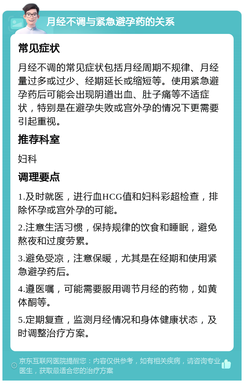 月经不调与紧急避孕药的关系 常见症状 月经不调的常见症状包括月经周期不规律、月经量过多或过少、经期延长或缩短等。使用紧急避孕药后可能会出现阴道出血、肚子痛等不适症状，特别是在避孕失败或宫外孕的情况下更需要引起重视。 推荐科室 妇科 调理要点 1.及时就医，进行血HCG值和妇科彩超检查，排除怀孕或宫外孕的可能。 2.注意生活习惯，保持规律的饮食和睡眠，避免熬夜和过度劳累。 3.避免受凉，注意保暖，尤其是在经期和使用紧急避孕药后。 4.遵医嘱，可能需要服用调节月经的药物，如黄体酮等。 5.定期复查，监测月经情况和身体健康状态，及时调整治疗方案。