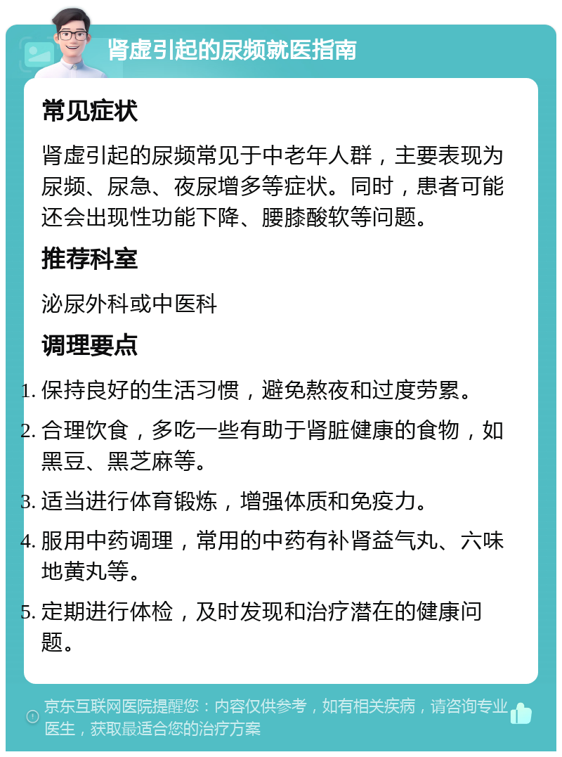 肾虚引起的尿频就医指南 常见症状 肾虚引起的尿频常见于中老年人群，主要表现为尿频、尿急、夜尿增多等症状。同时，患者可能还会出现性功能下降、腰膝酸软等问题。 推荐科室 泌尿外科或中医科 调理要点 保持良好的生活习惯，避免熬夜和过度劳累。 合理饮食，多吃一些有助于肾脏健康的食物，如黑豆、黑芝麻等。 适当进行体育锻炼，增强体质和免疫力。 服用中药调理，常用的中药有补肾益气丸、六味地黄丸等。 定期进行体检，及时发现和治疗潜在的健康问题。