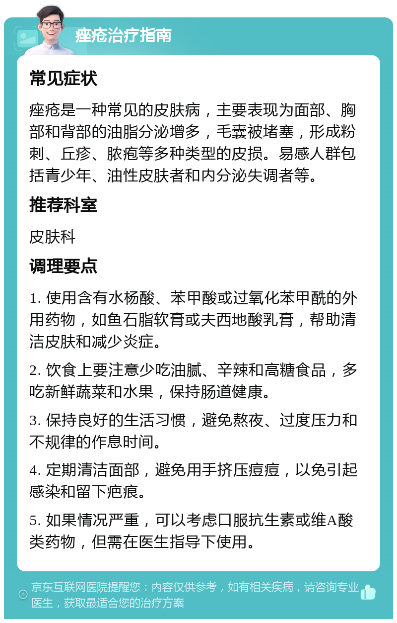 痤疮治疗指南 常见症状 痤疮是一种常见的皮肤病，主要表现为面部、胸部和背部的油脂分泌增多，毛囊被堵塞，形成粉刺、丘疹、脓疱等多种类型的皮损。易感人群包括青少年、油性皮肤者和内分泌失调者等。 推荐科室 皮肤科 调理要点 1. 使用含有水杨酸、苯甲酸或过氧化苯甲酰的外用药物，如鱼石脂软膏或夫西地酸乳膏，帮助清洁皮肤和减少炎症。 2. 饮食上要注意少吃油腻、辛辣和高糖食品，多吃新鲜蔬菜和水果，保持肠道健康。 3. 保持良好的生活习惯，避免熬夜、过度压力和不规律的作息时间。 4. 定期清洁面部，避免用手挤压痘痘，以免引起感染和留下疤痕。 5. 如果情况严重，可以考虑口服抗生素或维A酸类药物，但需在医生指导下使用。