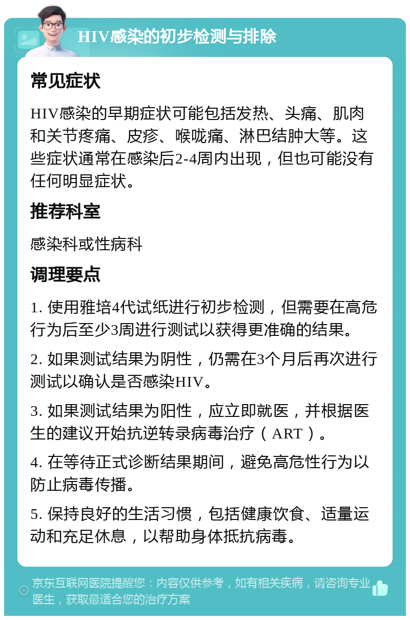 HIV感染的初步检测与排除 常见症状 HIV感染的早期症状可能包括发热、头痛、肌肉和关节疼痛、皮疹、喉咙痛、淋巴结肿大等。这些症状通常在感染后2-4周内出现，但也可能没有任何明显症状。 推荐科室 感染科或性病科 调理要点 1. 使用雅培4代试纸进行初步检测，但需要在高危行为后至少3周进行测试以获得更准确的结果。 2. 如果测试结果为阴性，仍需在3个月后再次进行测试以确认是否感染HIV。 3. 如果测试结果为阳性，应立即就医，并根据医生的建议开始抗逆转录病毒治疗（ART）。 4. 在等待正式诊断结果期间，避免高危性行为以防止病毒传播。 5. 保持良好的生活习惯，包括健康饮食、适量运动和充足休息，以帮助身体抵抗病毒。