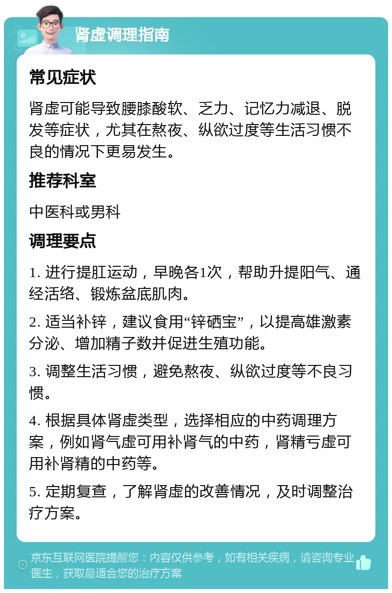 肾虚调理指南 常见症状 肾虚可能导致腰膝酸软、乏力、记忆力减退、脱发等症状，尤其在熬夜、纵欲过度等生活习惯不良的情况下更易发生。 推荐科室 中医科或男科 调理要点 1. 进行提肛运动，早晚各1次，帮助升提阳气、通经活络、锻炼盆底肌肉。 2. 适当补锌，建议食用“锌硒宝”，以提高雄激素分泌、增加精子数并促进生殖功能。 3. 调整生活习惯，避免熬夜、纵欲过度等不良习惯。 4. 根据具体肾虚类型，选择相应的中药调理方案，例如肾气虚可用补肾气的中药，肾精亏虚可用补肾精的中药等。 5. 定期复查，了解肾虚的改善情况，及时调整治疗方案。