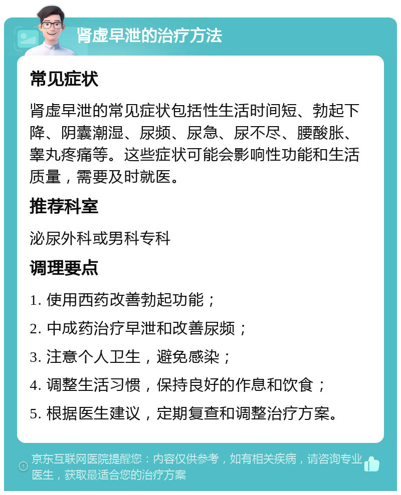 肾虚早泄的治疗方法 常见症状 肾虚早泄的常见症状包括性生活时间短、勃起下降、阴囊潮湿、尿频、尿急、尿不尽、腰酸胀、睾丸疼痛等。这些症状可能会影响性功能和生活质量，需要及时就医。 推荐科室 泌尿外科或男科专科 调理要点 1. 使用西药改善勃起功能； 2. 中成药治疗早泄和改善尿频； 3. 注意个人卫生，避免感染； 4. 调整生活习惯，保持良好的作息和饮食； 5. 根据医生建议，定期复查和调整治疗方案。