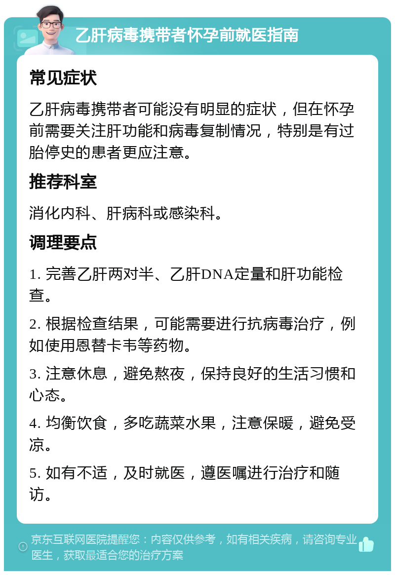 乙肝病毒携带者怀孕前就医指南 常见症状 乙肝病毒携带者可能没有明显的症状，但在怀孕前需要关注肝功能和病毒复制情况，特别是有过胎停史的患者更应注意。 推荐科室 消化内科、肝病科或感染科。 调理要点 1. 完善乙肝两对半、乙肝DNA定量和肝功能检查。 2. 根据检查结果，可能需要进行抗病毒治疗，例如使用恩替卡韦等药物。 3. 注意休息，避免熬夜，保持良好的生活习惯和心态。 4. 均衡饮食，多吃蔬菜水果，注意保暖，避免受凉。 5. 如有不适，及时就医，遵医嘱进行治疗和随访。