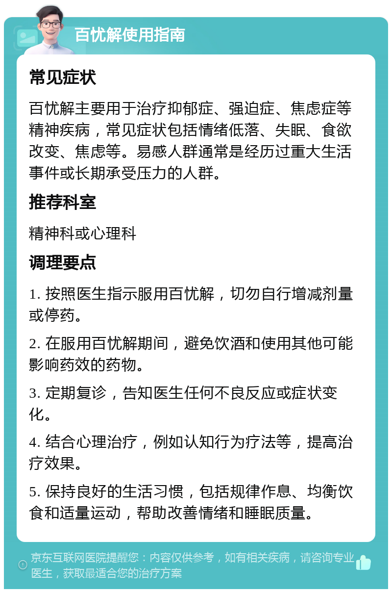 百忧解使用指南 常见症状 百忧解主要用于治疗抑郁症、强迫症、焦虑症等精神疾病，常见症状包括情绪低落、失眠、食欲改变、焦虑等。易感人群通常是经历过重大生活事件或长期承受压力的人群。 推荐科室 精神科或心理科 调理要点 1. 按照医生指示服用百忧解，切勿自行增减剂量或停药。 2. 在服用百忧解期间，避免饮酒和使用其他可能影响药效的药物。 3. 定期复诊，告知医生任何不良反应或症状变化。 4. 结合心理治疗，例如认知行为疗法等，提高治疗效果。 5. 保持良好的生活习惯，包括规律作息、均衡饮食和适量运动，帮助改善情绪和睡眠质量。