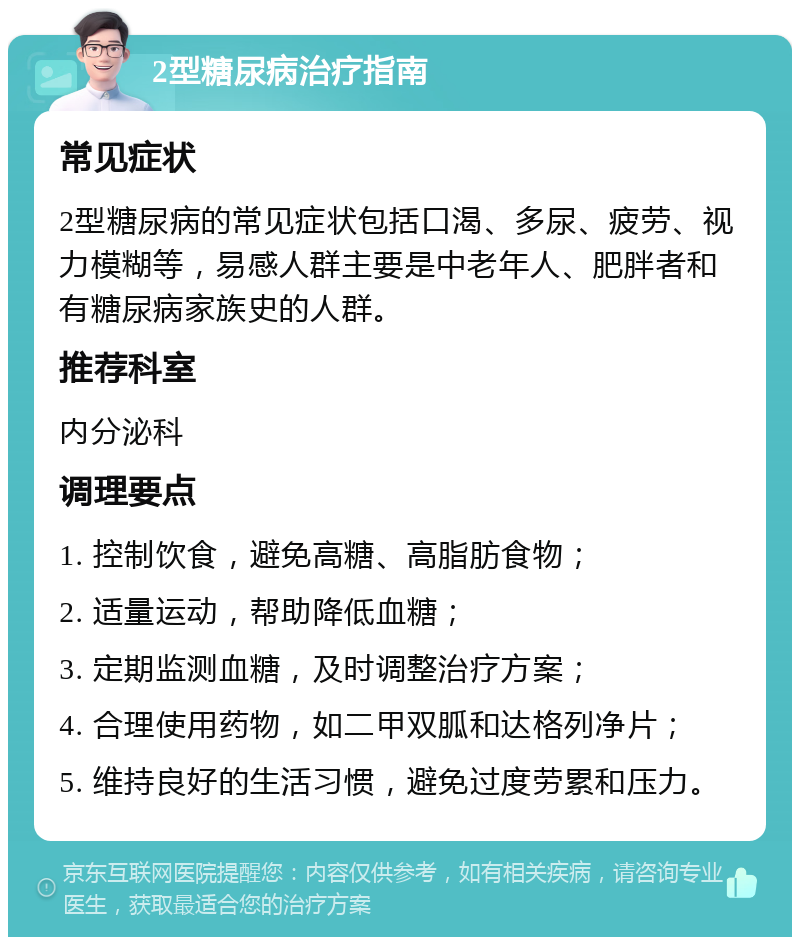 2型糖尿病治疗指南 常见症状 2型糖尿病的常见症状包括口渴、多尿、疲劳、视力模糊等，易感人群主要是中老年人、肥胖者和有糖尿病家族史的人群。 推荐科室 内分泌科 调理要点 1. 控制饮食，避免高糖、高脂肪食物； 2. 适量运动，帮助降低血糖； 3. 定期监测血糖，及时调整治疗方案； 4. 合理使用药物，如二甲双胍和达格列净片； 5. 维持良好的生活习惯，避免过度劳累和压力。