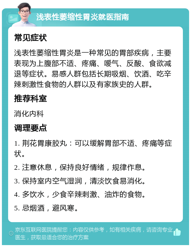 浅表性萎缩性胃炎就医指南 常见症状 浅表性萎缩性胃炎是一种常见的胃部疾病，主要表现为上腹部不适、疼痛、嗳气、反酸、食欲减退等症状。易感人群包括长期吸烟、饮酒、吃辛辣刺激性食物的人群以及有家族史的人群。 推荐科室 消化内科 调理要点 1. 荆花胃康胶丸：可以缓解胃部不适、疼痛等症状。 2. 注意休息，保持良好情绪，规律作息。 3. 保持室内空气湿润，清淡饮食易消化。 4. 多饮水，少食辛辣刺激、油炸的食物。 5. 忌烟酒，避风寒。