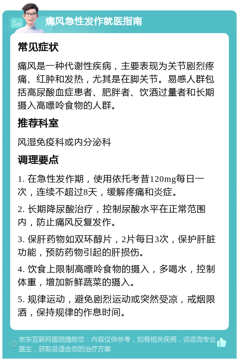 痛风急性发作就医指南 常见症状 痛风是一种代谢性疾病，主要表现为关节剧烈疼痛、红肿和发热，尤其是在脚关节。易感人群包括高尿酸血症患者、肥胖者、饮酒过量者和长期摄入高嘌呤食物的人群。 推荐科室 风湿免疫科或内分泌科 调理要点 1. 在急性发作期，使用依托考昔120mg每日一次，连续不超过8天，缓解疼痛和炎症。 2. 长期降尿酸治疗，控制尿酸水平在正常范围内，防止痛风反复发作。 3. 保肝药物如双环醇片，2片每日3次，保护肝脏功能，预防药物引起的肝损伤。 4. 饮食上限制高嘌呤食物的摄入，多喝水，控制体重，增加新鲜蔬菜的摄入。 5. 规律运动，避免剧烈运动或突然受凉，戒烟限酒，保持规律的作息时间。