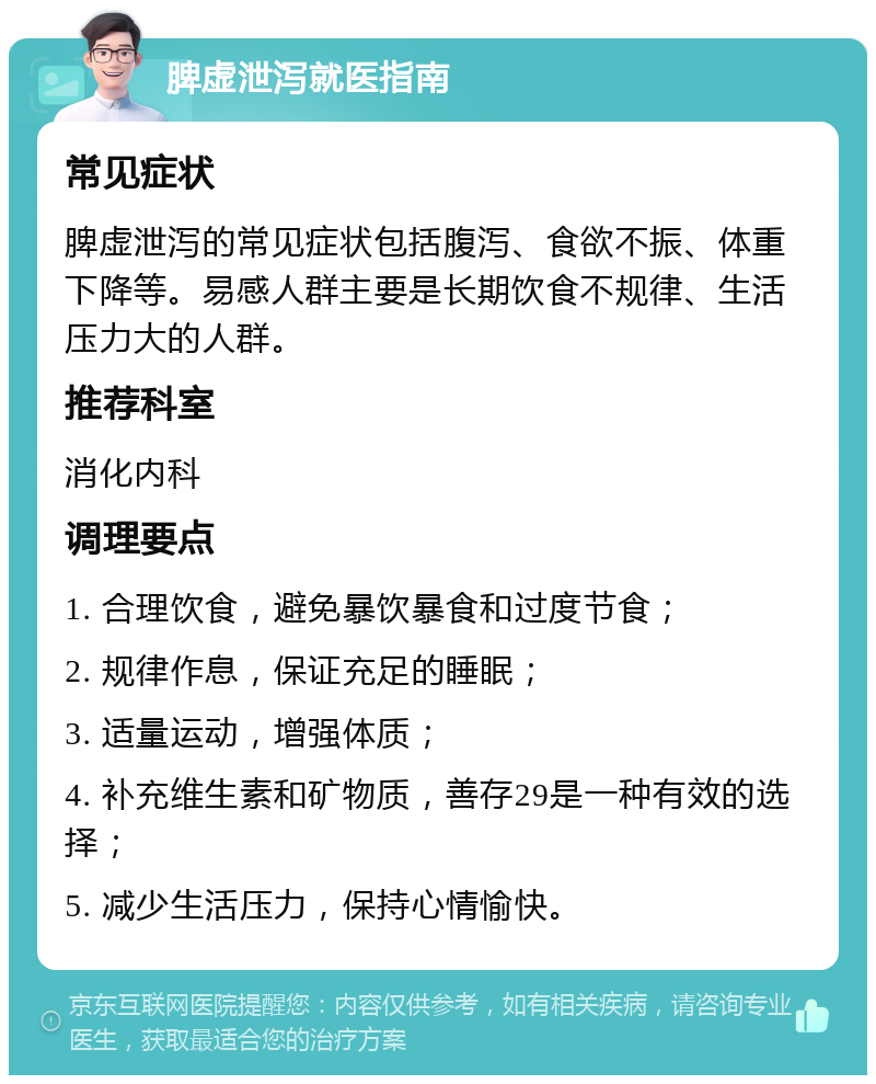 脾虚泄泻就医指南 常见症状 脾虚泄泻的常见症状包括腹泻、食欲不振、体重下降等。易感人群主要是长期饮食不规律、生活压力大的人群。 推荐科室 消化内科 调理要点 1. 合理饮食，避免暴饮暴食和过度节食； 2. 规律作息，保证充足的睡眠； 3. 适量运动，增强体质； 4. 补充维生素和矿物质，善存29是一种有效的选择； 5. 减少生活压力，保持心情愉快。