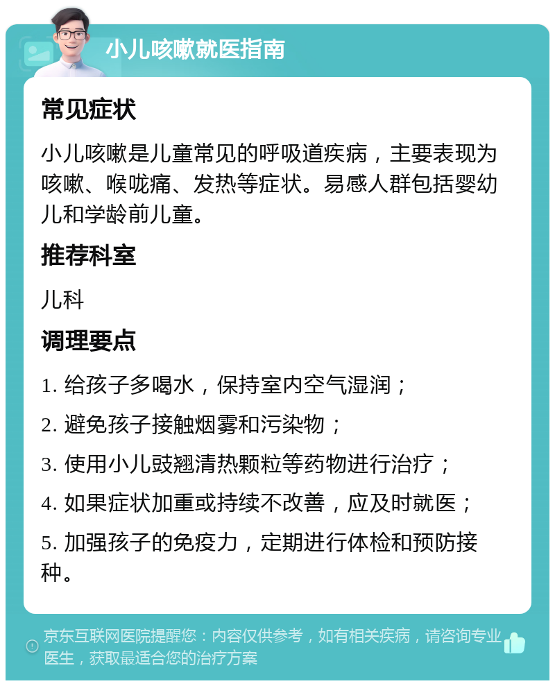 小儿咳嗽就医指南 常见症状 小儿咳嗽是儿童常见的呼吸道疾病，主要表现为咳嗽、喉咙痛、发热等症状。易感人群包括婴幼儿和学龄前儿童。 推荐科室 儿科 调理要点 1. 给孩子多喝水，保持室内空气湿润； 2. 避免孩子接触烟雾和污染物； 3. 使用小儿豉翘清热颗粒等药物进行治疗； 4. 如果症状加重或持续不改善，应及时就医； 5. 加强孩子的免疫力，定期进行体检和预防接种。