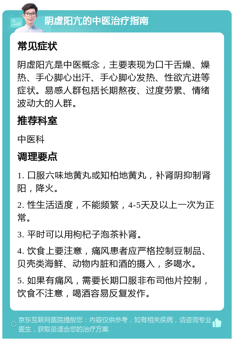 阴虚阳亢的中医治疗指南 常见症状 阴虚阳亢是中医概念，主要表现为口干舌燥、燥热、手心脚心出汗、手心脚心发热、性欲亢进等症状。易感人群包括长期熬夜、过度劳累、情绪波动大的人群。 推荐科室 中医科 调理要点 1. 口服六味地黄丸或知柏地黄丸，补肾阴抑制肾阳，降火。 2. 性生活适度，不能频繁，4-5天及以上一次为正常。 3. 平时可以用枸杞子泡茶补肾。 4. 饮食上要注意，痛风患者应严格控制豆制品、贝壳类海鲜、动物内脏和酒的摄入，多喝水。 5. 如果有痛风，需要长期口服非布司他片控制，饮食不注意，喝酒容易反复发作。