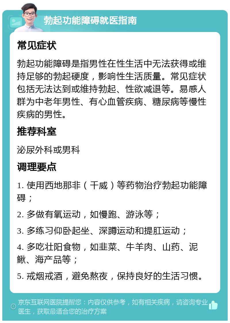 勃起功能障碍就医指南 常见症状 勃起功能障碍是指男性在性生活中无法获得或维持足够的勃起硬度，影响性生活质量。常见症状包括无法达到或维持勃起、性欲减退等。易感人群为中老年男性、有心血管疾病、糖尿病等慢性疾病的男性。 推荐科室 泌尿外科或男科 调理要点 1. 使用西地那非（千威）等药物治疗勃起功能障碍； 2. 多做有氧运动，如慢跑、游泳等； 3. 多练习仰卧起坐、深蹲运动和提肛运动； 4. 多吃壮阳食物，如韭菜、牛羊肉、山药、泥鳅、海产品等； 5. 戒烟戒酒，避免熬夜，保持良好的生活习惯。