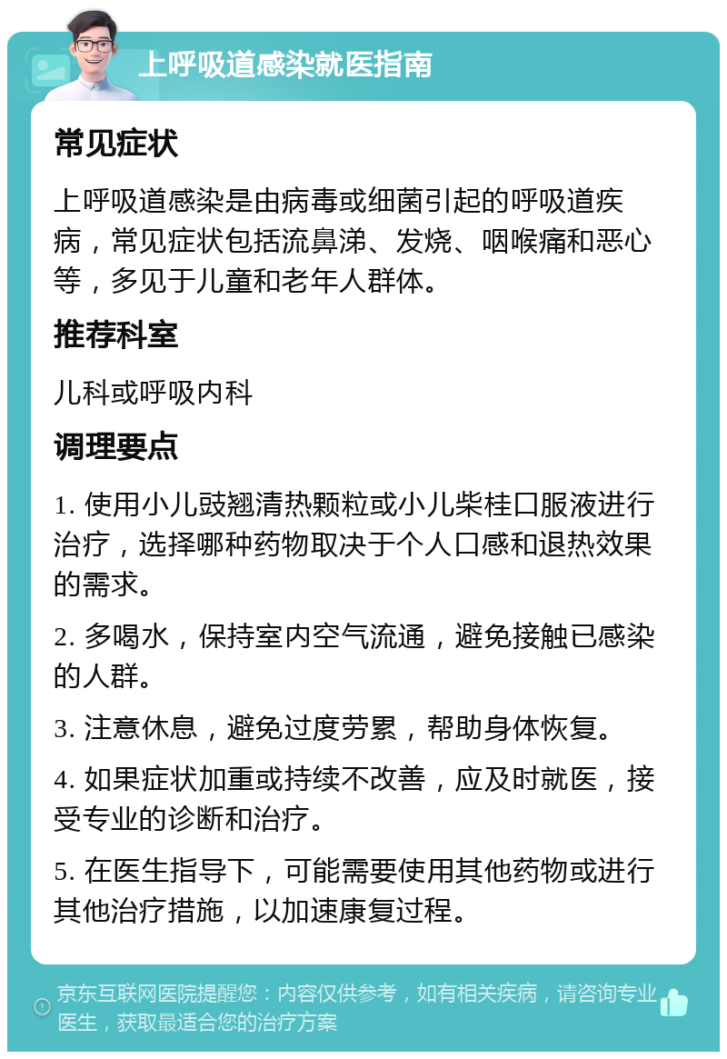 上呼吸道感染就医指南 常见症状 上呼吸道感染是由病毒或细菌引起的呼吸道疾病，常见症状包括流鼻涕、发烧、咽喉痛和恶心等，多见于儿童和老年人群体。 推荐科室 儿科或呼吸内科 调理要点 1. 使用小儿豉翘清热颗粒或小儿柴桂口服液进行治疗，选择哪种药物取决于个人口感和退热效果的需求。 2. 多喝水，保持室内空气流通，避免接触已感染的人群。 3. 注意休息，避免过度劳累，帮助身体恢复。 4. 如果症状加重或持续不改善，应及时就医，接受专业的诊断和治疗。 5. 在医生指导下，可能需要使用其他药物或进行其他治疗措施，以加速康复过程。