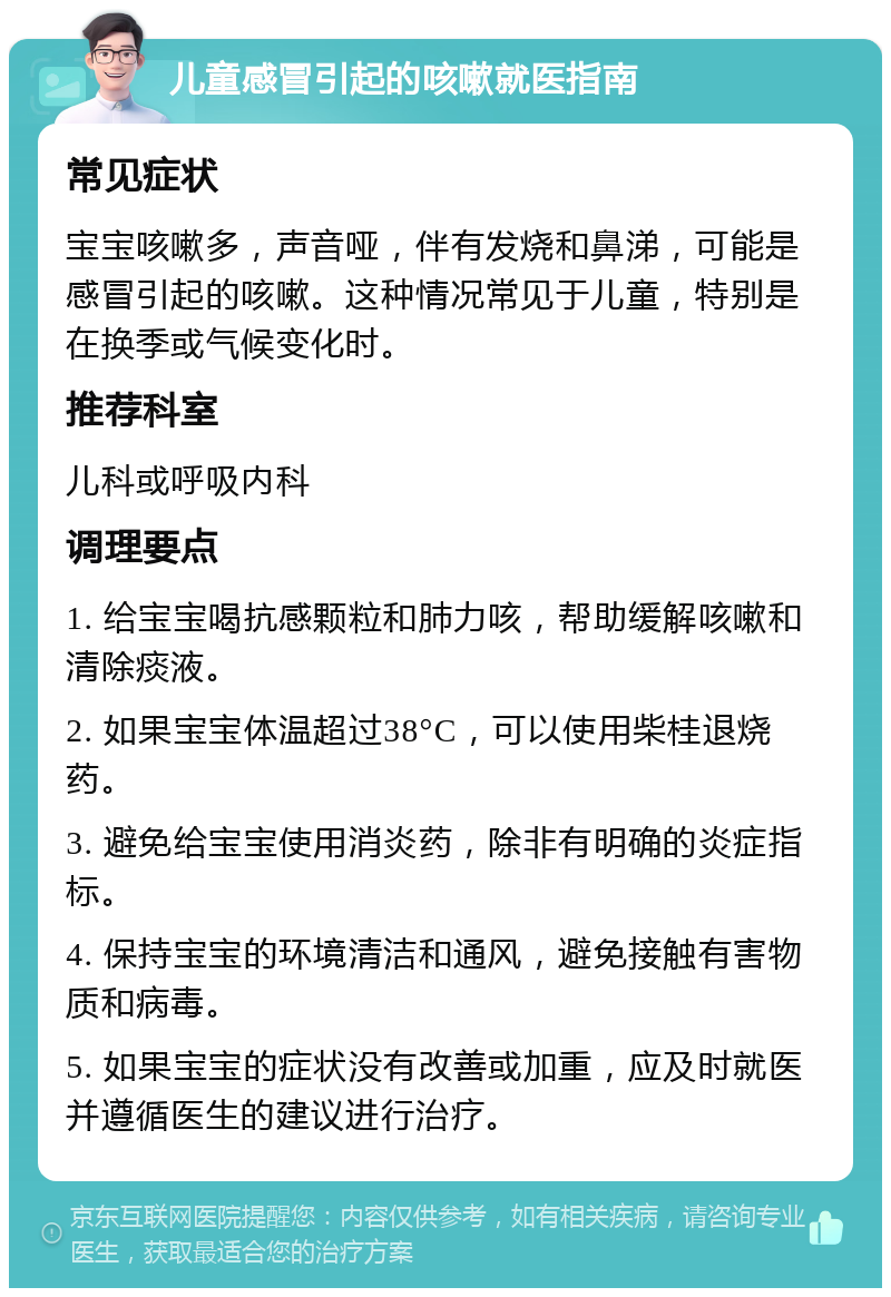 儿童感冒引起的咳嗽就医指南 常见症状 宝宝咳嗽多，声音哑，伴有发烧和鼻涕，可能是感冒引起的咳嗽。这种情况常见于儿童，特别是在换季或气候变化时。 推荐科室 儿科或呼吸内科 调理要点 1. 给宝宝喝抗感颗粒和肺力咳，帮助缓解咳嗽和清除痰液。 2. 如果宝宝体温超过38°C，可以使用柴桂退烧药。 3. 避免给宝宝使用消炎药，除非有明确的炎症指标。 4. 保持宝宝的环境清洁和通风，避免接触有害物质和病毒。 5. 如果宝宝的症状没有改善或加重，应及时就医并遵循医生的建议进行治疗。