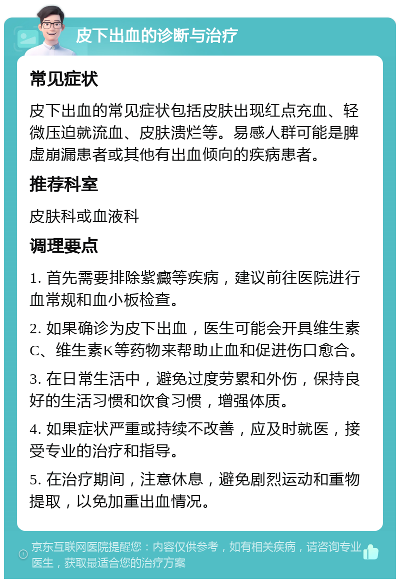 皮下出血的诊断与治疗 常见症状 皮下出血的常见症状包括皮肤出现红点充血、轻微压迫就流血、皮肤溃烂等。易感人群可能是脾虚崩漏患者或其他有出血倾向的疾病患者。 推荐科室 皮肤科或血液科 调理要点 1. 首先需要排除紫癜等疾病，建议前往医院进行血常规和血小板检查。 2. 如果确诊为皮下出血，医生可能会开具维生素C、维生素K等药物来帮助止血和促进伤口愈合。 3. 在日常生活中，避免过度劳累和外伤，保持良好的生活习惯和饮食习惯，增强体质。 4. 如果症状严重或持续不改善，应及时就医，接受专业的治疗和指导。 5. 在治疗期间，注意休息，避免剧烈运动和重物提取，以免加重出血情况。