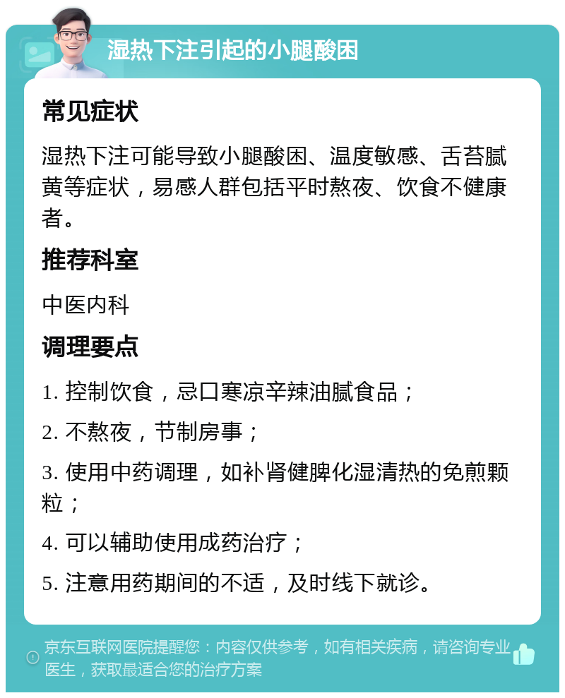 湿热下注引起的小腿酸困 常见症状 湿热下注可能导致小腿酸困、温度敏感、舌苔腻黄等症状，易感人群包括平时熬夜、饮食不健康者。 推荐科室 中医内科 调理要点 1. 控制饮食，忌口寒凉辛辣油腻食品； 2. 不熬夜，节制房事； 3. 使用中药调理，如补肾健脾化湿清热的免煎颗粒； 4. 可以辅助使用成药治疗； 5. 注意用药期间的不适，及时线下就诊。