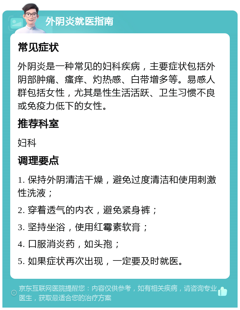 外阴炎就医指南 常见症状 外阴炎是一种常见的妇科疾病，主要症状包括外阴部肿痛、瘙痒、灼热感、白带增多等。易感人群包括女性，尤其是性生活活跃、卫生习惯不良或免疫力低下的女性。 推荐科室 妇科 调理要点 1. 保持外阴清洁干燥，避免过度清洁和使用刺激性洗液； 2. 穿着透气的内衣，避免紧身裤； 3. 坚持坐浴，使用红霉素软膏； 4. 口服消炎药，如头孢； 5. 如果症状再次出现，一定要及时就医。