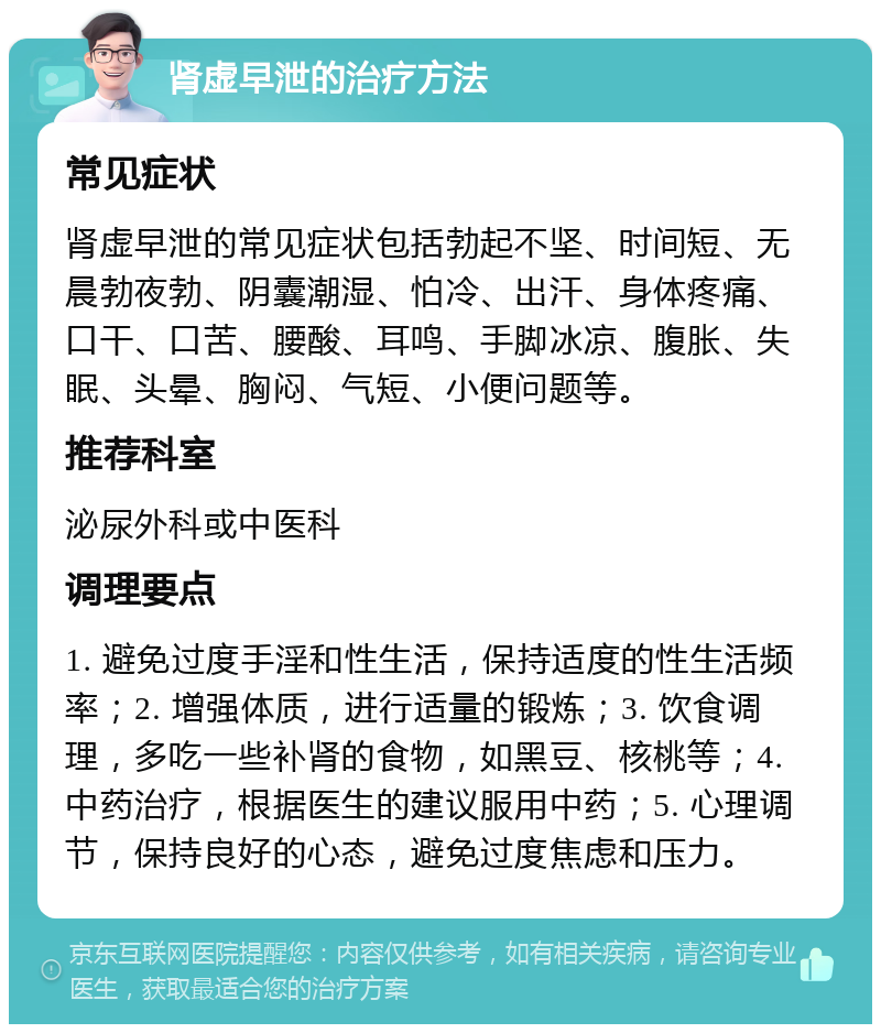 肾虚早泄的治疗方法 常见症状 肾虚早泄的常见症状包括勃起不坚、时间短、无晨勃夜勃、阴囊潮湿、怕冷、出汗、身体疼痛、口干、口苦、腰酸、耳鸣、手脚冰凉、腹胀、失眠、头晕、胸闷、气短、小便问题等。 推荐科室 泌尿外科或中医科 调理要点 1. 避免过度手淫和性生活，保持适度的性生活频率；2. 增强体质，进行适量的锻炼；3. 饮食调理，多吃一些补肾的食物，如黑豆、核桃等；4. 中药治疗，根据医生的建议服用中药；5. 心理调节，保持良好的心态，避免过度焦虑和压力。