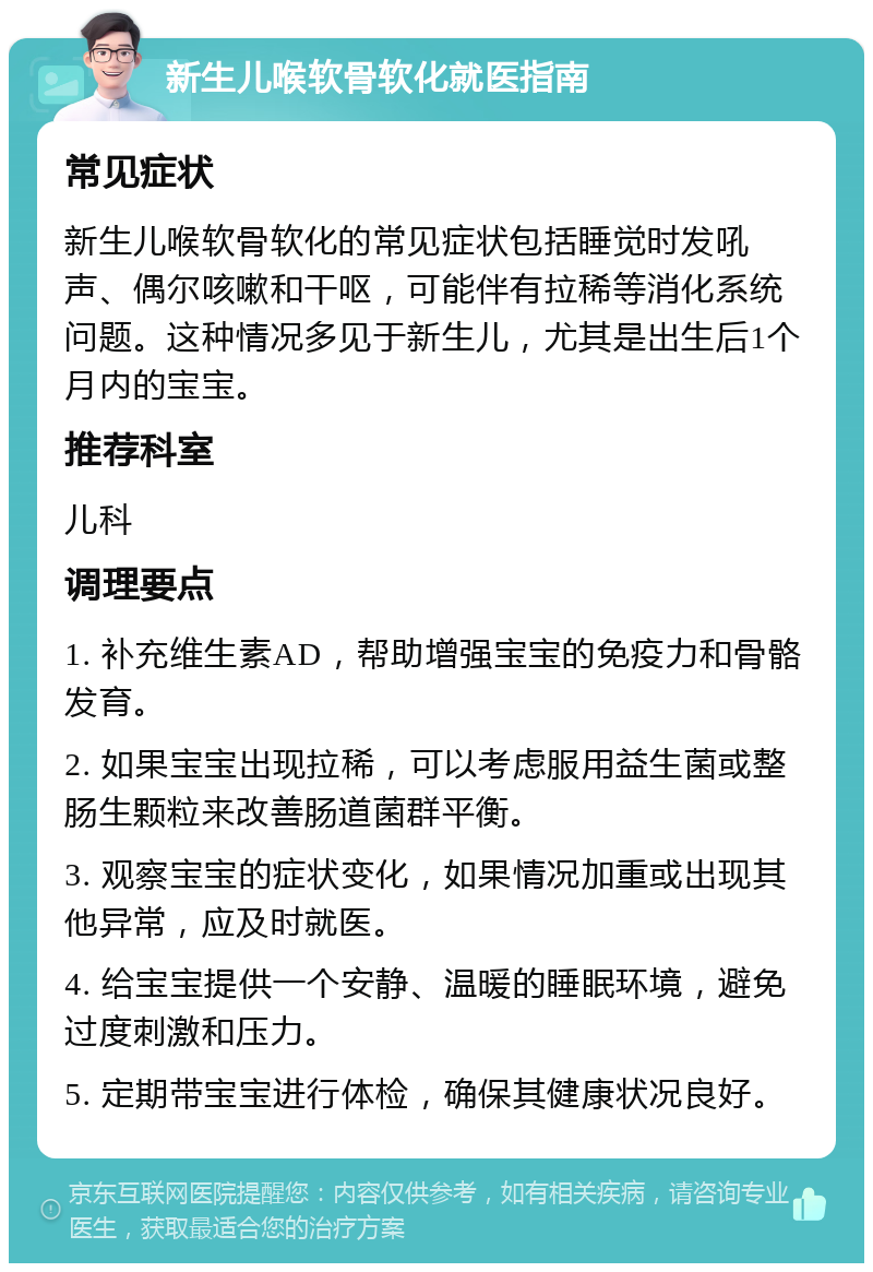 新生儿喉软骨软化就医指南 常见症状 新生儿喉软骨软化的常见症状包括睡觉时发吼声、偶尔咳嗽和干呕，可能伴有拉稀等消化系统问题。这种情况多见于新生儿，尤其是出生后1个月内的宝宝。 推荐科室 儿科 调理要点 1. 补充维生素AD，帮助增强宝宝的免疫力和骨骼发育。 2. 如果宝宝出现拉稀，可以考虑服用益生菌或整肠生颗粒来改善肠道菌群平衡。 3. 观察宝宝的症状变化，如果情况加重或出现其他异常，应及时就医。 4. 给宝宝提供一个安静、温暖的睡眠环境，避免过度刺激和压力。 5. 定期带宝宝进行体检，确保其健康状况良好。