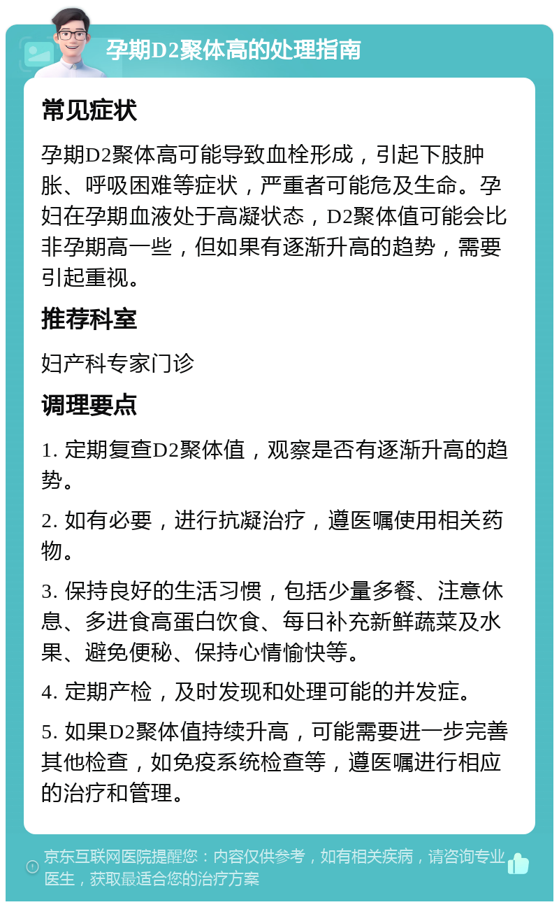 孕期D2聚体高的处理指南 常见症状 孕期D2聚体高可能导致血栓形成，引起下肢肿胀、呼吸困难等症状，严重者可能危及生命。孕妇在孕期血液处于高凝状态，D2聚体值可能会比非孕期高一些，但如果有逐渐升高的趋势，需要引起重视。 推荐科室 妇产科专家门诊 调理要点 1. 定期复查D2聚体值，观察是否有逐渐升高的趋势。 2. 如有必要，进行抗凝治疗，遵医嘱使用相关药物。 3. 保持良好的生活习惯，包括少量多餐、注意休息、多进食高蛋白饮食、每日补充新鲜蔬菜及水果、避免便秘、保持心情愉快等。 4. 定期产检，及时发现和处理可能的并发症。 5. 如果D2聚体值持续升高，可能需要进一步完善其他检查，如免疫系统检查等，遵医嘱进行相应的治疗和管理。