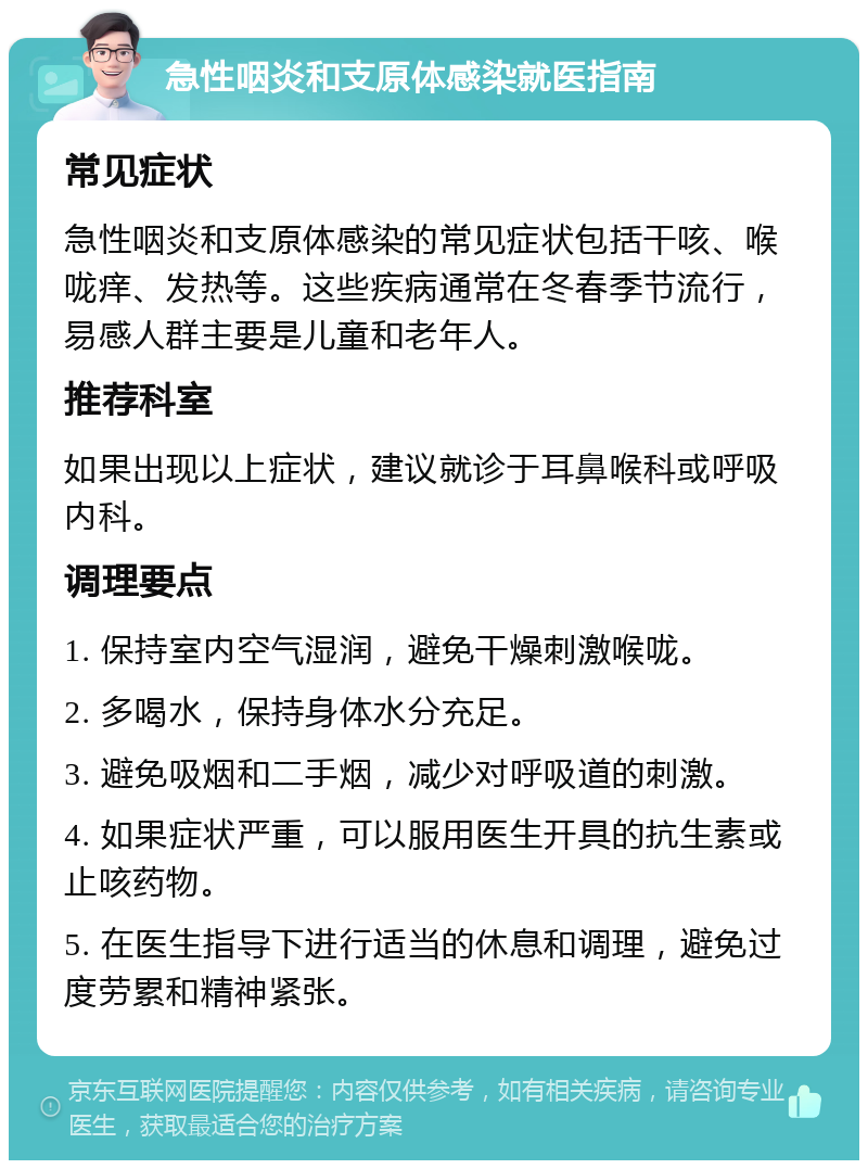 急性咽炎和支原体感染就医指南 常见症状 急性咽炎和支原体感染的常见症状包括干咳、喉咙痒、发热等。这些疾病通常在冬春季节流行，易感人群主要是儿童和老年人。 推荐科室 如果出现以上症状，建议就诊于耳鼻喉科或呼吸内科。 调理要点 1. 保持室内空气湿润，避免干燥刺激喉咙。 2. 多喝水，保持身体水分充足。 3. 避免吸烟和二手烟，减少对呼吸道的刺激。 4. 如果症状严重，可以服用医生开具的抗生素或止咳药物。 5. 在医生指导下进行适当的休息和调理，避免过度劳累和精神紧张。