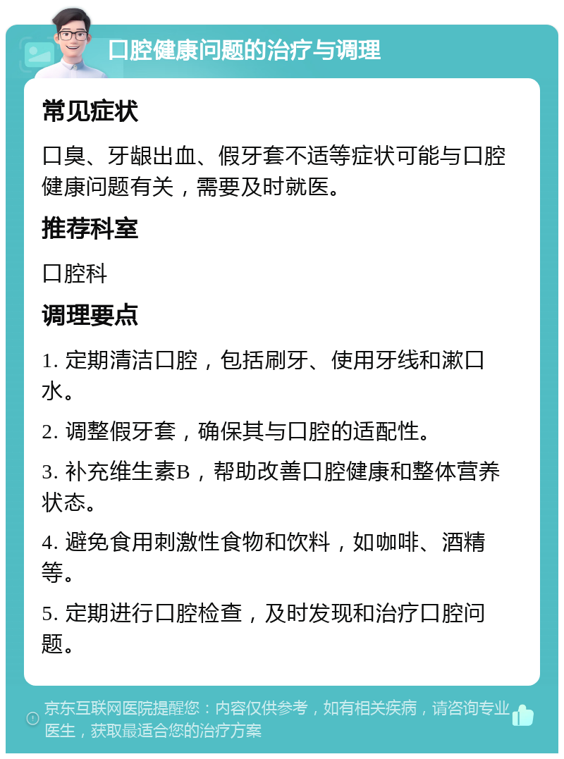 口腔健康问题的治疗与调理 常见症状 口臭、牙龈出血、假牙套不适等症状可能与口腔健康问题有关，需要及时就医。 推荐科室 口腔科 调理要点 1. 定期清洁口腔，包括刷牙、使用牙线和漱口水。 2. 调整假牙套，确保其与口腔的适配性。 3. 补充维生素B，帮助改善口腔健康和整体营养状态。 4. 避免食用刺激性食物和饮料，如咖啡、酒精等。 5. 定期进行口腔检查，及时发现和治疗口腔问题。