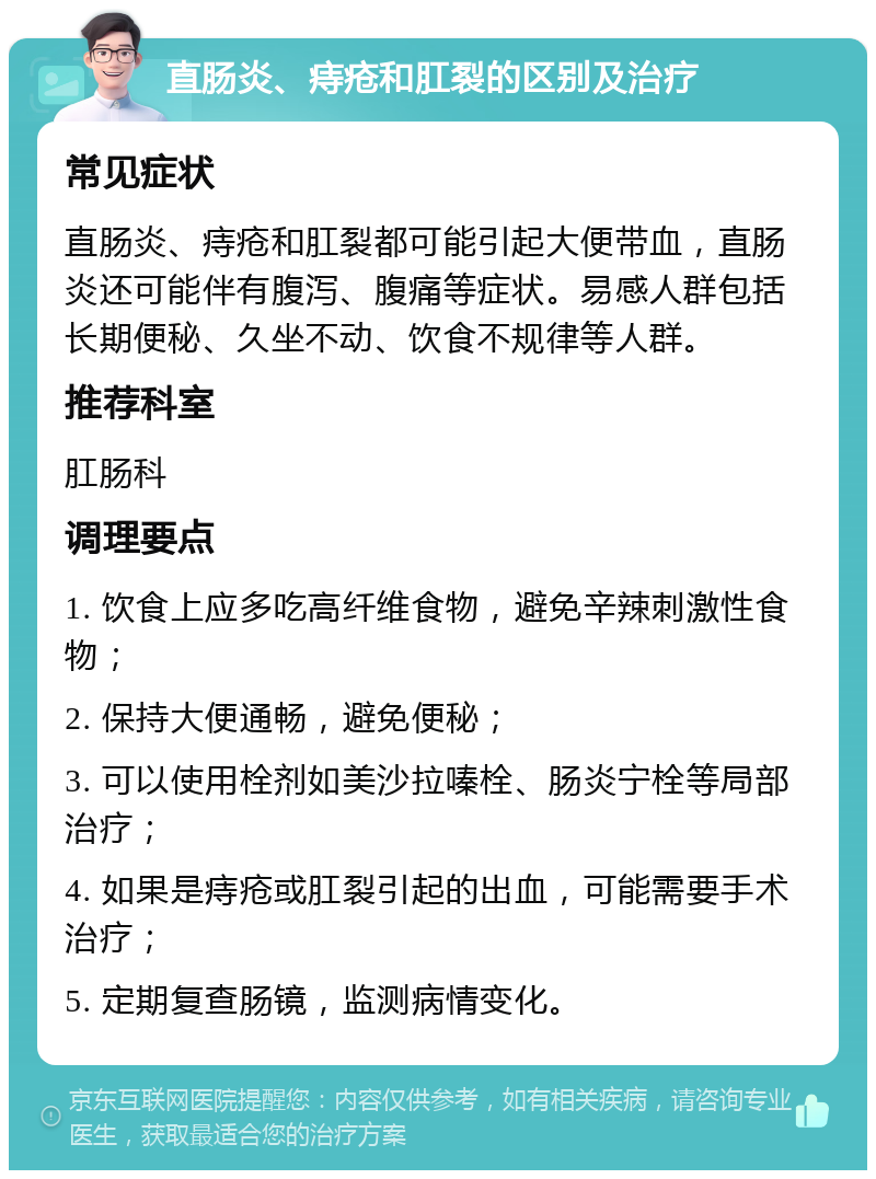 直肠炎、痔疮和肛裂的区别及治疗 常见症状 直肠炎、痔疮和肛裂都可能引起大便带血，直肠炎还可能伴有腹泻、腹痛等症状。易感人群包括长期便秘、久坐不动、饮食不规律等人群。 推荐科室 肛肠科 调理要点 1. 饮食上应多吃高纤维食物，避免辛辣刺激性食物； 2. 保持大便通畅，避免便秘； 3. 可以使用栓剂如美沙拉嗪栓、肠炎宁栓等局部治疗； 4. 如果是痔疮或肛裂引起的出血，可能需要手术治疗； 5. 定期复查肠镜，监测病情变化。