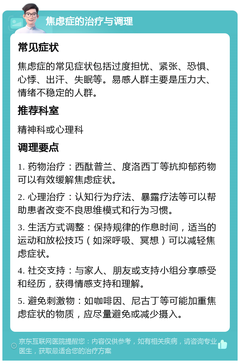 焦虑症的治疗与调理 常见症状 焦虑症的常见症状包括过度担忧、紧张、恐惧、心悸、出汗、失眠等。易感人群主要是压力大、情绪不稳定的人群。 推荐科室 精神科或心理科 调理要点 1. 药物治疗：西酞普兰、度洛西丁等抗抑郁药物可以有效缓解焦虑症状。 2. 心理治疗：认知行为疗法、暴露疗法等可以帮助患者改变不良思维模式和行为习惯。 3. 生活方式调整：保持规律的作息时间，适当的运动和放松技巧（如深呼吸、冥想）可以减轻焦虑症状。 4. 社交支持：与家人、朋友或支持小组分享感受和经历，获得情感支持和理解。 5. 避免刺激物：如咖啡因、尼古丁等可能加重焦虑症状的物质，应尽量避免或减少摄入。