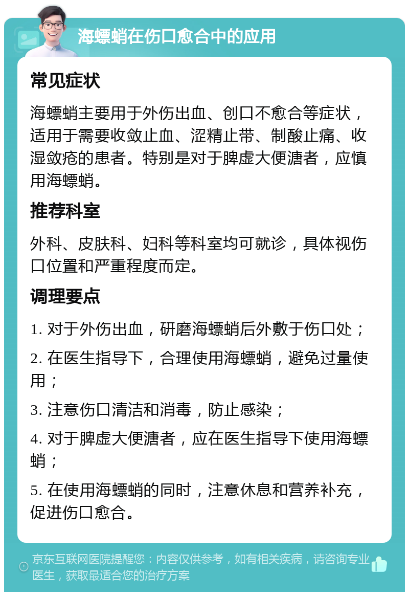 海螵蛸在伤口愈合中的应用 常见症状 海螵蛸主要用于外伤出血、创口不愈合等症状，适用于需要收敛止血、涩精止带、制酸止痛、收湿敛疮的患者。特别是对于脾虚大便溏者，应慎用海螵蛸。 推荐科室 外科、皮肤科、妇科等科室均可就诊，具体视伤口位置和严重程度而定。 调理要点 1. 对于外伤出血，研磨海螵蛸后外敷于伤口处； 2. 在医生指导下，合理使用海螵蛸，避免过量使用； 3. 注意伤口清洁和消毒，防止感染； 4. 对于脾虚大便溏者，应在医生指导下使用海螵蛸； 5. 在使用海螵蛸的同时，注意休息和营养补充，促进伤口愈合。