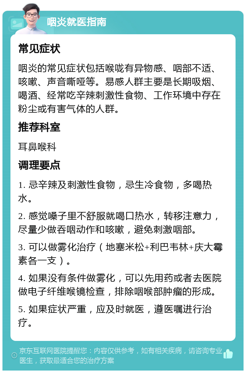 咽炎就医指南 常见症状 咽炎的常见症状包括喉咙有异物感、咽部不适、咳嗽、声音嘶哑等。易感人群主要是长期吸烟、喝酒、经常吃辛辣刺激性食物、工作环境中存在粉尘或有害气体的人群。 推荐科室 耳鼻喉科 调理要点 1. 忌辛辣及刺激性食物，忌生冷食物，多喝热水。 2. 感觉嗓子里不舒服就喝口热水，转移注意力，尽量少做吞咽动作和咳嗽，避免刺激咽部。 3. 可以做雾化治疗（地塞米松+利巴韦林+庆大霉素各一支）。 4. 如果没有条件做雾化，可以先用药或者去医院做电子纤维喉镜检查，排除咽喉部肿瘤的形成。 5. 如果症状严重，应及时就医，遵医嘱进行治疗。