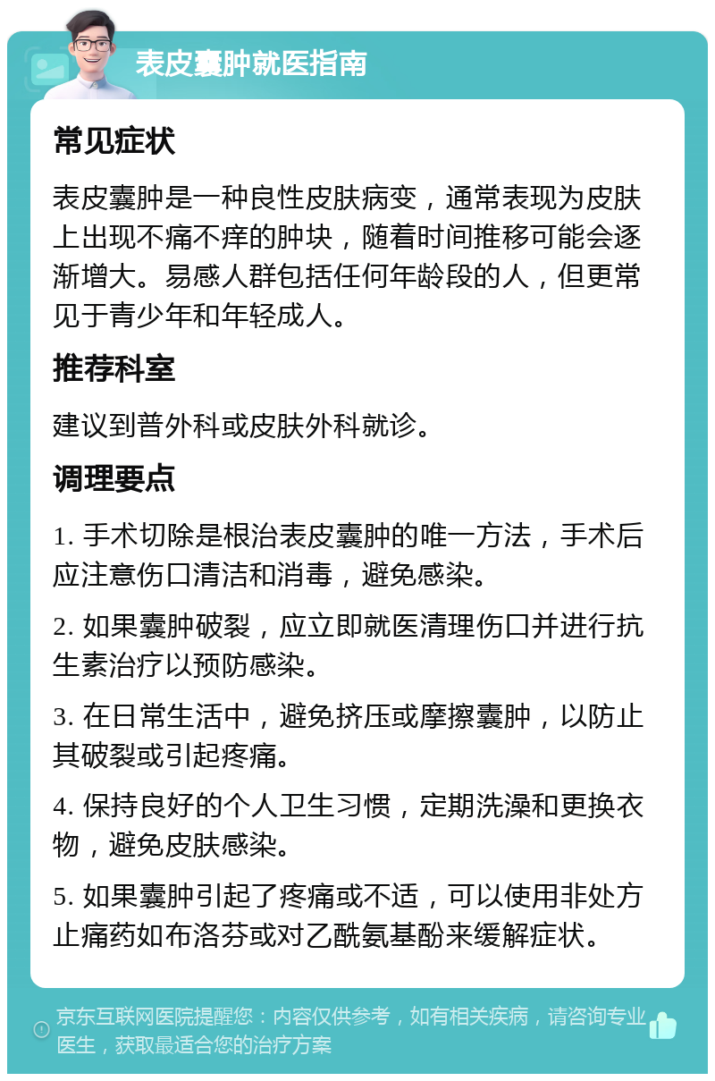 表皮囊肿就医指南 常见症状 表皮囊肿是一种良性皮肤病变，通常表现为皮肤上出现不痛不痒的肿块，随着时间推移可能会逐渐增大。易感人群包括任何年龄段的人，但更常见于青少年和年轻成人。 推荐科室 建议到普外科或皮肤外科就诊。 调理要点 1. 手术切除是根治表皮囊肿的唯一方法，手术后应注意伤口清洁和消毒，避免感染。 2. 如果囊肿破裂，应立即就医清理伤口并进行抗生素治疗以预防感染。 3. 在日常生活中，避免挤压或摩擦囊肿，以防止其破裂或引起疼痛。 4. 保持良好的个人卫生习惯，定期洗澡和更换衣物，避免皮肤感染。 5. 如果囊肿引起了疼痛或不适，可以使用非处方止痛药如布洛芬或对乙酰氨基酚来缓解症状。