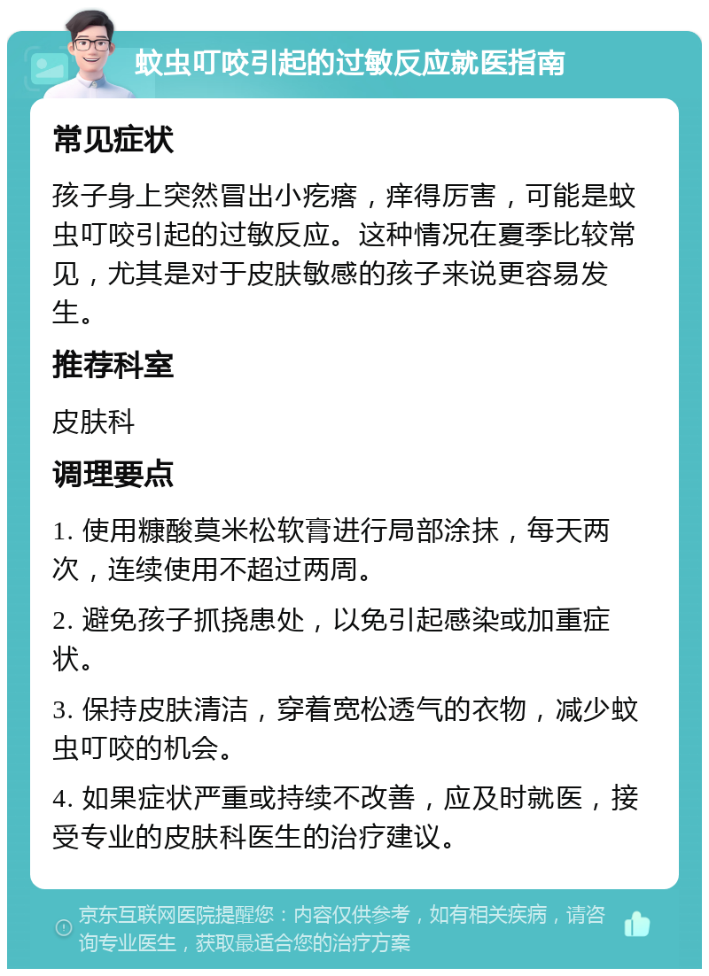 蚊虫叮咬引起的过敏反应就医指南 常见症状 孩子身上突然冒出小疙瘩，痒得厉害，可能是蚊虫叮咬引起的过敏反应。这种情况在夏季比较常见，尤其是对于皮肤敏感的孩子来说更容易发生。 推荐科室 皮肤科 调理要点 1. 使用糠酸莫米松软膏进行局部涂抹，每天两次，连续使用不超过两周。 2. 避免孩子抓挠患处，以免引起感染或加重症状。 3. 保持皮肤清洁，穿着宽松透气的衣物，减少蚊虫叮咬的机会。 4. 如果症状严重或持续不改善，应及时就医，接受专业的皮肤科医生的治疗建议。