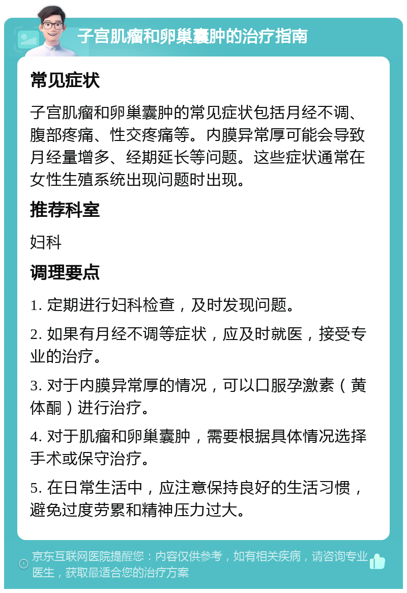 子宫肌瘤和卵巢囊肿的治疗指南 常见症状 子宫肌瘤和卵巢囊肿的常见症状包括月经不调、腹部疼痛、性交疼痛等。内膜异常厚可能会导致月经量增多、经期延长等问题。这些症状通常在女性生殖系统出现问题时出现。 推荐科室 妇科 调理要点 1. 定期进行妇科检查，及时发现问题。 2. 如果有月经不调等症状，应及时就医，接受专业的治疗。 3. 对于内膜异常厚的情况，可以口服孕激素（黄体酮）进行治疗。 4. 对于肌瘤和卵巢囊肿，需要根据具体情况选择手术或保守治疗。 5. 在日常生活中，应注意保持良好的生活习惯，避免过度劳累和精神压力过大。