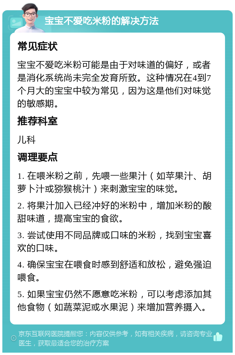 宝宝不爱吃米粉的解决方法 常见症状 宝宝不爱吃米粉可能是由于对味道的偏好，或者是消化系统尚未完全发育所致。这种情况在4到7个月大的宝宝中较为常见，因为这是他们对味觉的敏感期。 推荐科室 儿科 调理要点 1. 在喂米粉之前，先喂一些果汁（如苹果汁、胡萝卜汁或猕猴桃汁）来刺激宝宝的味觉。 2. 将果汁加入已经冲好的米粉中，增加米粉的酸甜味道，提高宝宝的食欲。 3. 尝试使用不同品牌或口味的米粉，找到宝宝喜欢的口味。 4. 确保宝宝在喂食时感到舒适和放松，避免强迫喂食。 5. 如果宝宝仍然不愿意吃米粉，可以考虑添加其他食物（如蔬菜泥或水果泥）来增加营养摄入。