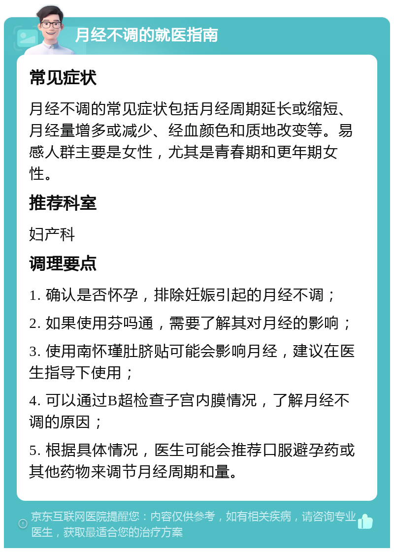 月经不调的就医指南 常见症状 月经不调的常见症状包括月经周期延长或缩短、月经量增多或减少、经血颜色和质地改变等。易感人群主要是女性，尤其是青春期和更年期女性。 推荐科室 妇产科 调理要点 1. 确认是否怀孕，排除妊娠引起的月经不调； 2. 如果使用芬吗通，需要了解其对月经的影响； 3. 使用南怀瑾肚脐贴可能会影响月经，建议在医生指导下使用； 4. 可以通过B超检查子宫内膜情况，了解月经不调的原因； 5. 根据具体情况，医生可能会推荐口服避孕药或其他药物来调节月经周期和量。