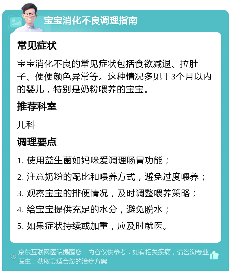 宝宝消化不良调理指南 常见症状 宝宝消化不良的常见症状包括食欲减退、拉肚子、便便颜色异常等。这种情况多见于3个月以内的婴儿，特别是奶粉喂养的宝宝。 推荐科室 儿科 调理要点 1. 使用益生菌如妈咪爱调理肠胃功能； 2. 注意奶粉的配比和喂养方式，避免过度喂养； 3. 观察宝宝的排便情况，及时调整喂养策略； 4. 给宝宝提供充足的水分，避免脱水； 5. 如果症状持续或加重，应及时就医。