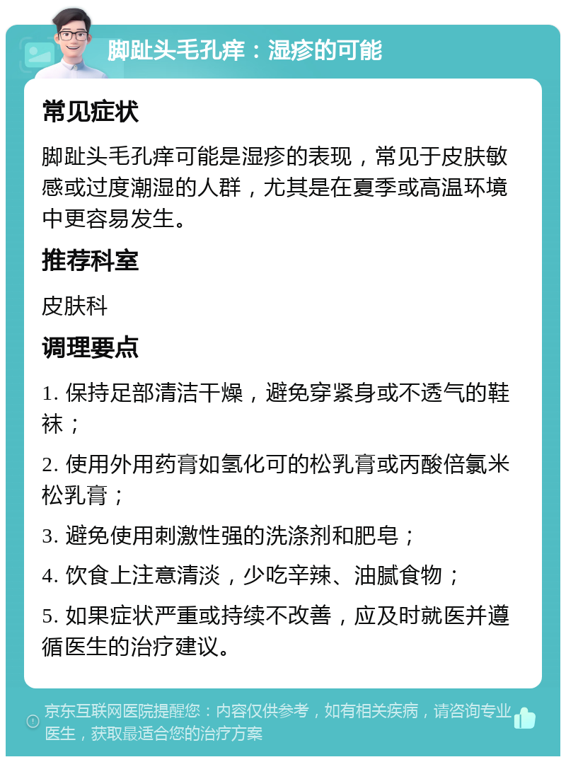 脚趾头毛孔痒：湿疹的可能 常见症状 脚趾头毛孔痒可能是湿疹的表现，常见于皮肤敏感或过度潮湿的人群，尤其是在夏季或高温环境中更容易发生。 推荐科室 皮肤科 调理要点 1. 保持足部清洁干燥，避免穿紧身或不透气的鞋袜； 2. 使用外用药膏如氢化可的松乳膏或丙酸倍氯米松乳膏； 3. 避免使用刺激性强的洗涤剂和肥皂； 4. 饮食上注意清淡，少吃辛辣、油腻食物； 5. 如果症状严重或持续不改善，应及时就医并遵循医生的治疗建议。