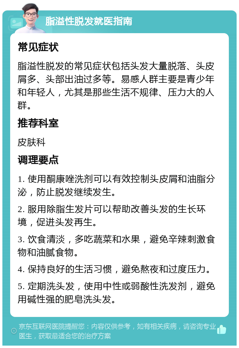 脂溢性脱发就医指南 常见症状 脂溢性脱发的常见症状包括头发大量脱落、头皮屑多、头部出油过多等。易感人群主要是青少年和年轻人，尤其是那些生活不规律、压力大的人群。 推荐科室 皮肤科 调理要点 1. 使用酮康唑洗剂可以有效控制头皮屑和油脂分泌，防止脱发继续发生。 2. 服用除脂生发片可以帮助改善头发的生长环境，促进头发再生。 3. 饮食清淡，多吃蔬菜和水果，避免辛辣刺激食物和油腻食物。 4. 保持良好的生活习惯，避免熬夜和过度压力。 5. 定期洗头发，使用中性或弱酸性洗发剂，避免用碱性强的肥皂洗头发。