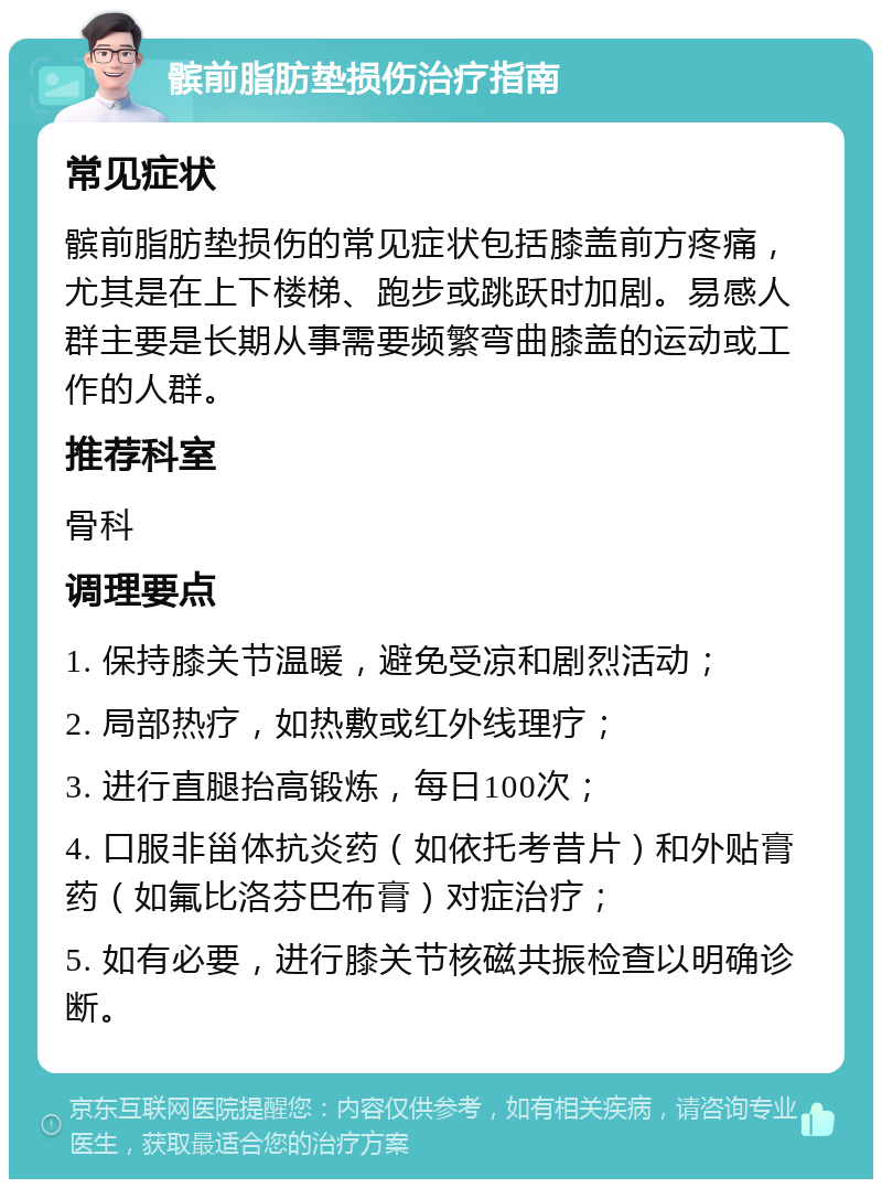 髌前脂肪垫损伤治疗指南 常见症状 髌前脂肪垫损伤的常见症状包括膝盖前方疼痛，尤其是在上下楼梯、跑步或跳跃时加剧。易感人群主要是长期从事需要频繁弯曲膝盖的运动或工作的人群。 推荐科室 骨科 调理要点 1. 保持膝关节温暖，避免受凉和剧烈活动； 2. 局部热疗，如热敷或红外线理疗； 3. 进行直腿抬高锻炼，每日100次； 4. 口服非甾体抗炎药（如依托考昔片）和外贴膏药（如氟比洛芬巴布膏）对症治疗； 5. 如有必要，进行膝关节核磁共振检查以明确诊断。