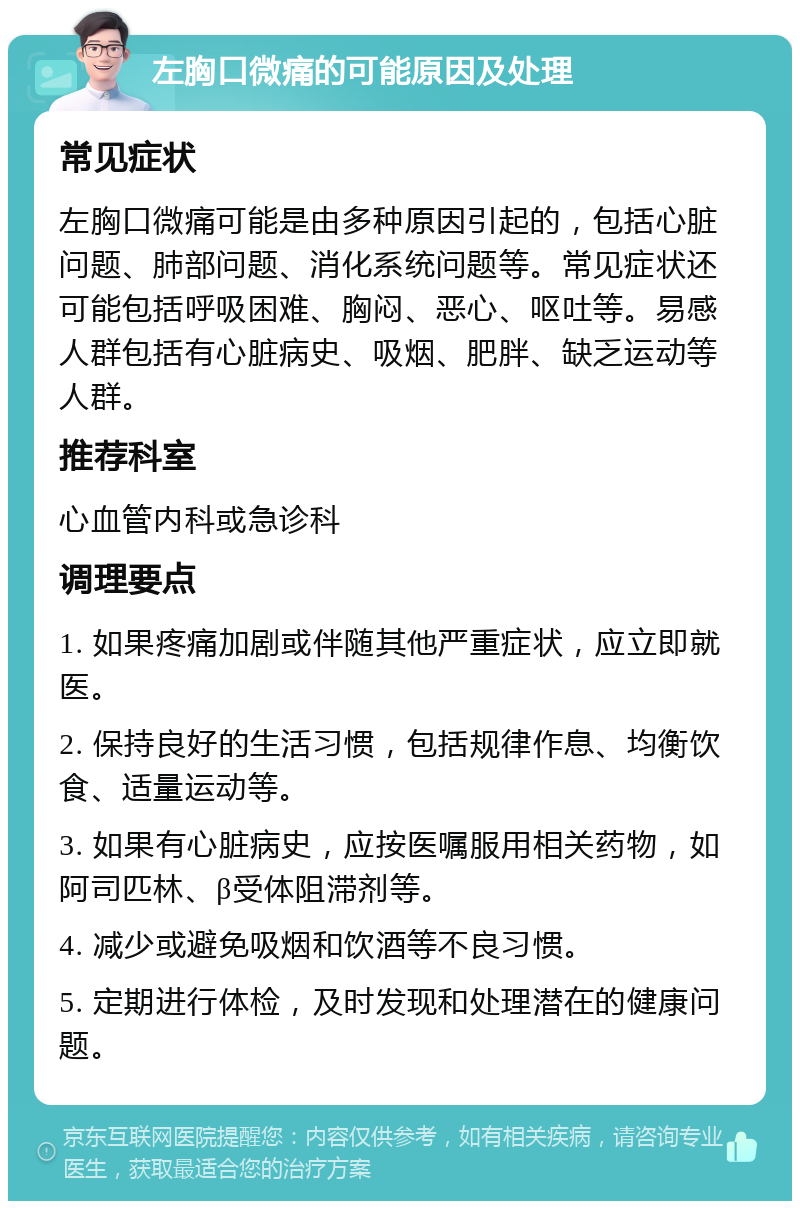 左胸口微痛的可能原因及处理 常见症状 左胸口微痛可能是由多种原因引起的，包括心脏问题、肺部问题、消化系统问题等。常见症状还可能包括呼吸困难、胸闷、恶心、呕吐等。易感人群包括有心脏病史、吸烟、肥胖、缺乏运动等人群。 推荐科室 心血管内科或急诊科 调理要点 1. 如果疼痛加剧或伴随其他严重症状，应立即就医。 2. 保持良好的生活习惯，包括规律作息、均衡饮食、适量运动等。 3. 如果有心脏病史，应按医嘱服用相关药物，如阿司匹林、β受体阻滞剂等。 4. 减少或避免吸烟和饮酒等不良习惯。 5. 定期进行体检，及时发现和处理潜在的健康问题。