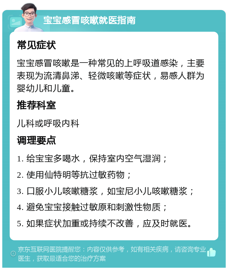 宝宝感冒咳嗽就医指南 常见症状 宝宝感冒咳嗽是一种常见的上呼吸道感染，主要表现为流清鼻涕、轻微咳嗽等症状，易感人群为婴幼儿和儿童。 推荐科室 儿科或呼吸内科 调理要点 1. 给宝宝多喝水，保持室内空气湿润； 2. 使用仙特明等抗过敏药物； 3. 口服小儿咳嗽糖浆，如宝尼小儿咳嗽糖浆； 4. 避免宝宝接触过敏原和刺激性物质； 5. 如果症状加重或持续不改善，应及时就医。